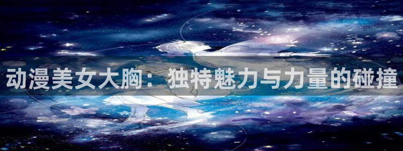 动漫天堂软件：动漫美女大胸：独特魅力与力量的碰撞